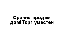 Срочно продам дом!Торг уместен